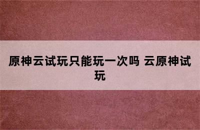 原神云试玩只能玩一次吗 云原神试玩